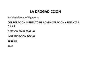 LA DROGADICCION
Yoselin Mercado Vilgapoma
CORPORACION INSTITUTO DE ADMINISTRACION Y FINANZAS
C.I.A.F.
GESTIÓN EMPRESARIAL
INVESTIGACION SOCIAL
PEREIRA
2010
 