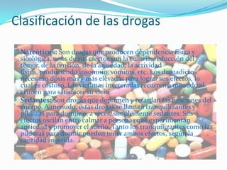 Clasificación de las drogas

 Narcóticos: Son drogas que producen dependencia física y
  sicológica, unos de sus efectos son la euforia, reducción del
  temor, de la tensión, de la ansiedad, la actividad
  física, produciendo insomnio, vómitos, etc. Los drogadictos
  necesitan dosis más y más elevadas para lograr sus efectos, lo
  cual es costoso. Las víctimas inveteradas recurren a menudo al
  crimen para satisfacer su vicio.
 Sedantes: Son drogas que deprimen y retardan las funciones del
  cuerpo. A menudo, estas drogas se llaman tranquilizantes y
  píldoras para dormir o, a veces, simplemente sedantes. Sus
  efectos oscilan entre calmar a personas que experimentan
  ansiedad y promover el sueño. Tanto los tranquilizantes como las
  píldoras para dormir pueden tener ambos efectos, según la
  cantidad ingerida.
 