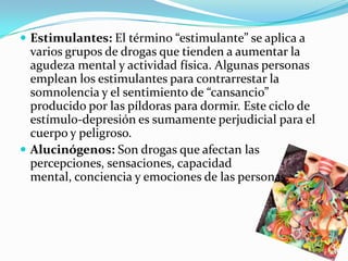 Estimulantes: El término “estimulante” se aplica a
  varios grupos de drogas que tienden a aumentar la
  agudeza mental y actividad física. Algunas personas
  emplean los estimulantes para contrarrestar la
  somnolencia y el sentimiento de “cansancio”
  producido por las píldoras para dormir. Este ciclo de
  estímulo-depresión es sumamente perjudicial para el
  cuerpo y peligroso.
 Alucinógenos: Son drogas que afectan las
  percepciones, sensaciones, capacidad
  mental, conciencia y emociones de las personas.
 