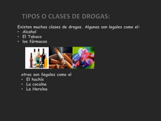 Existen muchas clases de drogas. Algunas son legales como el:
• Alcohol
• El Tabaco
• los fármacos




 otras son ilegales como el
 • El hachís
 • La cocaína
 • La Heroína
 