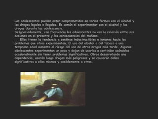 Los adolescentes pueden estar comprometidos en varias formas con el alcohol y
las drogas legales o ilegales. Es común el experimentar con el alcohol y las
drogas durante las adolescencia.
Desgraciadamente, con frecuencia los adolescentes no ven la relación entre sus
acciones en el presente y las consecuencias del mañana.
    Ellos tienen la tendencia a sentirse indestructibles e inmunes hacia los
problemas que otros experimentan. El uso del alcohol o del tabaco a una
temprana edad aumenta el riesgo del uso de otras drogas más tarde. Algunos
adolescentes experimentan un poco y dejan de usarlas o continúan usándolas
ocasionalmente sin tener problemas significativos. Otros desarrollarán una
dependencia, usarán luego drogas más peligrosas y se causarán daños
significativos a ellos mismos y posiblemente a otros.
 