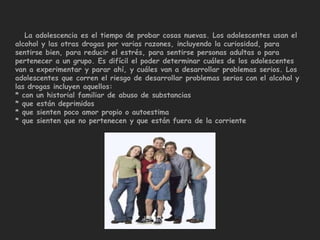 La adolescencia es el tiempo de probar cosas nuevas. Los adolescentes usan el
alcohol y las otras drogas por varias razones, incluyendo la curiosidad, para
sentirse bien, para reducir el estrés, para sentirse personas adultas o para
pertenecer a un grupo. Es difícil el poder determinar cuáles de los adolescentes
van a experimentar y parar ahí, y cuáles van a desarrollar problemas serios. Los
adolescentes que corren el riesgo de desarrollar problemas serios con el alcohol y
las drogas incluyen aquellos:
* con un historial familiar de abuso de substancias
* que están deprimidos
* que sienten poco amor propio o autoestima
* que sienten que no pertenecen y que están fuera de la corriente
 