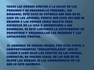 Todas las drogas afectan a la salud de las
personas y su desarrollo personal. Sin
embargo, este dato se potencia aún más en el
caso de los jóvenes, puesto que cada vez que se
recurre a las drogas como muleta para
disfrutar de la vida o enfrentarse a sus
exigencias, se está limitando la oportunidad de
demostrar y desarrollar los recursos y las
capacidades propias.
El consumo de drogas induce, por otra parte, a
comportamientos “descontrolados” que se
llevan a cabo bajo los efectos de las drogas,
conductas, en muchos casos, en las que no se
miden los riesgos, ni las consecuencias de lo
que se está haciendo.
 