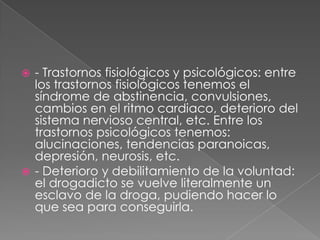  - Trastornos fisiológicos y psicológicos: entre
los trastornos fisiológicos tenemos el
síndrome de abstinencia, convulsiones,
cambios en el ritmo cardiaco, deterioro del
sistema nervioso central, etc. Entre los
trastornos psicológicos tenemos:
alucinaciones, tendencias paranoicas,
depresión, neurosis, etc.
 - Deterioro y debilitamiento de la voluntad:
el drogadicto se vuelve literalmente un
esclavo de la droga, pudiendo hacer lo
que sea para conseguirla.
 