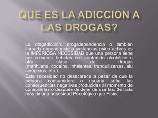 La drogadicción, drogadependencia o también
llamada dependencia a sustancias psico activas es
la IMPERIOSA NECESIDAD que una persona tiene
por consumir bebidas con contenido alcohólico u
otra
clase
de
drogas
(marihuana, cocaína, inhalantes, tranquilizantes, alu
cinógenos, etc.).
Esta necesidad no desaparece a pesar de que la
persona consumidora o usuaria sufra las
consecuencias negativas producidas al momento de
consumirlas o después de dejar de usarlas. Se trata
más de una necesidad Psicológica que Física

 