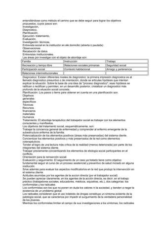 entendiéndose como método el camino que se debe seguir para lograr los objetivos
propuestos, cuyos pasos son:
Investigación,
Diagnostico,
Planificación,
Ejecución- tratamiento,
Evaluación.
Investigación: técnicas,
Entrevista social en la institución en ele domicilio (abierta o pautada)
Observaciones
Recabación de datos
Entrevistas institucionales.
Las áreas por investigar con el objeto de abordaje son:
Familia Instrucción Trabajo
Recreación y tiempo libre Relaciones sociales primarias Seguridad social
Participación social Contexto habitacional Arraigo y pertenencia
Relaciones interinstitucionales
Diagnostico: Existen diferentes niveles de diagnostico: la primera impresión diagnostica es el
llamado diagnostico presuntivo o de orientación, donde se articulas hipótesis que intentan
explicar la situación. Sobre la base de una idea de "proceso diagnostico", esas hipótesis se
ratifican o rectifican y permiten, en un desarrollo posterior, cristalizar un diagnostico más
profundo de la situación social concreta.
Planificación: Los pasos o items para obtener en cuenta en una planificación son.
Objetivos
generales
específicos
Técnicas
Recursos
financieros
materiales
Humanos
Tratamiento: El abordaje terapéutico del trabajador social es trabajar con los elementos
conscientes y manifiestos.
Los objetivos del tratamiento social, esquemáticamente, son:
Trabajar la conciencia general de enfermedad y comprender al enfermo emergente de la
subestructura enferma de la familia.
Potencialización de los elementos positivos (áreas más preservadas) del sistema cliente.
Concientizar los elementos positivos y más preservados de la red como elementos
coterapéuticos.
Tender al logro de una lectura más crítica de la realidad (menos deteriorada) por parte de los
integrantes del sistema cliente.
Trabajar previamente concientizando los elementos de etiología social participantes en el
conflicto.
Orientación para la reinserción social.
Evaluación y seguimiento: El seguimiento de un caso ya tratado tiene como objetivo
fundamental seguir el curso de un proceso asistencial y preventivo de salud iniciado en alguna
institución.
Sirve además para evaluar los aspectos modificatorios en la red que produjo la intervención en
el sistema cliente.
Actitudes asumidas por los agentes de la accion directa (por el trabajador social)
Se pueden apreciar claramente, en los agentes de la acción directa, es decir, en el trabajo
práctico (trabajadores sociales, educadores, médicos, siquiatras, etc.), dos categorías: los
conformistas y los radicales.
Los conformistas son los que no ponen en duda los valores ni la sociedad, y tienden a negar la
existencia de un problema global.
Los radicales consideran que el uso indebido de drogas constituye un síntoma evidente de la
patología social, que se caracteriza por impedir el surguimiento de la verdadera personalidad
de los jóvenes.
Mientras los conformistas limitan el campo de sus investigaciones a los síntomas, los radicales
 