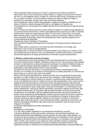 Para lo judicial la droga es activa en sí misma. La persona es la víctima y también el
delincuente. Que es una contradicción en este modelo. La categoría social que toma sería la
del vicio. Es una categoría moral y un delito. En cuanto al medio social, se expresa en la ley
con un criterio normativo. La norma señala la barrera que separa lo ilegal de lo legal, lo
prohibido de lo permitido, lo bueno de lo malo en términos absolutos.
Para la legislación chilena, existen drogas legales e ilegales, las legales y aceptadas son el
tabaco y el alcohol, además de algunos fármacos. Las ilegales son aquellas que
universalmente son reconocidas como ilegales además de la marihuana que en algunos países
ya es legal.
Aquí en Chile se condena el consumo, porte y trafico de drogas, los cuales son penalizados por
la Ley Nacional de Control Porte y Trafico de Estupefacientes que es la Ley 19.366, en distintos
grado de pena, estas van desde pago de multas, en el consumo, cárcel menor con el porte
para consumo propio y cárcel en su grado medio y mayor por producción, trafico y lavado de
dinero asociados a las drogas. Estos son penalizados por la ley y además juzgados por el
Consejo Nacional de Seguridad.
Drogadicción Según Psicologos Y Sociologos
Aquí el problema traslada el protagonismo a la persona. No interesa el tipo de droga que se
consume.
Este modelo centra su atención en el vínculo que tiene el individuo con la droga, para
determinar si ese vínculo es de dependencia.
La adicción sería un síntoma individual. Considera también que el adicto es un enfermo, pero
con la diferencia que la adicción no es una enfermedad. La enfermedad está en una situación
estructurada tapada por la droga, generalmente en la familia o grupos de pertenencia.
8. Efectos y motivos del consumo de drogas
Los conocimientos acerca de la etiología de la fármaco-dependencias han aumentado mucho
en la última década desde múltiples y diferentes puntos de vista. Como todas las enfermedades
crónicas, los desordenes por abuso de sustancia constituyen una entidad multideterminada, en
la cual podemos distinguir elementos biológicos o hereditarios, psicológicos – conductuales,
ambientales o del medioambiente familiar y socioculturales.
Al analizar los factores individuales, son importantes los factores neurofisiológicos dela
adicción, en un modelo que se centra en la búsqueda de un estado placentero y en el hecho de
que la droga es un camino para inducir ese estado.
Dentro de los factores psicodinámicos, el abuso es visto como una secuencia de soluciones
parciales y un trato consigo mismo que lleva al ciclo compulsivo. Cada droga provoca tonos
afectivos específicos y produce efectos con relación a configuraciones yoicas defectuosas que
se ven consolidadas por el abuso. Desde el punto de vista psicogenético si bien muchos de los
problemas pseudo enfrentados por el abuso provienen de etapas tempranas del desarrollo
infantil, es en la adolescencia donde se empiezan a manifestar abiertamente estas conductas.
Entre las conductas de mayor riesgo están: conductas extrovertidas, no conformidad con los
valores establecidos, carencia de valores espirituales y percepción negativa de la familia; falta
de relaciones afectuosas con los padres, falta de interés de estos en la vida de los jóvenes,
inconsistencia en la disciplina, falta de establecimiento de limites y de tiempo dedicado a la
familia; mayor presencia de psicopatologías, presión de grupo y grado de consumo; trastornos
familiares apoyo de la familia, capacidad de tomar decisiones de compartir el tiempo libre y
expresar emociones, falta de afiliación religiosa uso de drogas no limitados a situaciones
sociales; bajo rendimiento escolar, otras conductas desviadas, búsqueda de emociones, uso
temprano de bebidas alcohólicas, baja estima personal, percepción clara de mayor uso de
drogas por los padres.
Los factores etiopatiogénicos pueden clasificarse en:
Biológicos
Psicológicos y Ambientales.
A su vez, estos pueden integrarse en una perspectiva ecosistemica, es decir:
a) Factores Biológicos: Entre estos pueden nombrarse lo de transmisión hereditaria. Las
posibles explicaciones fisiopatológicas, para la expresión de este mayor riesgo genético, se
encuentra la de que existen vías metabólicas diferentes en los alcohólicos: se ha visto que el
metabolismo del alcohol difiere entre poblaciones orientales y no orientales ( el así llamado
"flush" oriental, que consiste en que sujetos de razas orientales enrojecen y presentan
sensaciones faciales desagradables al consumir cantidades pequeñas de alcohol. Otra
explicación se basa en a presencia de características temperamentales y de personalidad que
 