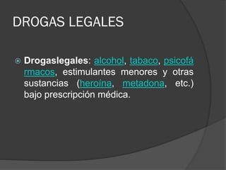 DROGAS LEGALES
 Drogaslegales: alcohol, tabaco, psicofá
rmacos, estimulantes menores y otras
sustancias (heroína, metadona, etc.)
bajo prescripción médica.
 
