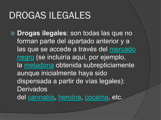 DROGAS ILEGALES
 Drogas ilegales: son todas las que no
forman parte del apartado anterior y a
las que se accede a través del mercado
negro (se incluiría aquí, por ejemplo,
la metadona obtenida subrepticiamente
aunque inicialmente haya sido
dispensada a partir de vías legales):
Derivados
del cannabis, heroína, cocaína, etc.
 