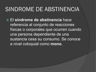SINDROME DE ABSTINENCIA
 El síndrome de abstinencia hace
referencia al conjunto de reacciones
físicas o corporales que ocurren cuando
una persona dependiente de una
sustancia cesa su consumo. Se conoce
a nivel coloquial como mono.
 
