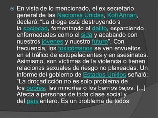  En vista de lo mencionado, el ex secretario
general de las Naciones Unidas, Kofi Annan,
declaró: “La droga está destruyendo a
la sociedad, fomentando el delito, esparciendo
enfermedades como el sida y acabando con
nuestros jóvenes y nuestro futuro”. Con
frecuencia, los toxicómanos se ven envueltos
en el tráfico de estupefacientes y en asesinatos.
Asimismo, son víctimas de la violencia o tienen
relaciones sexuales de riesgo no planeadas. Un
informe del gobierno de Estados Unidos señaló:
“La drogadicción no es solo problema de
los pobres, las minorías o los barrios bajos. [...]
Afecta a personas de toda clase social y
del país entero. Es un problema de todos
 