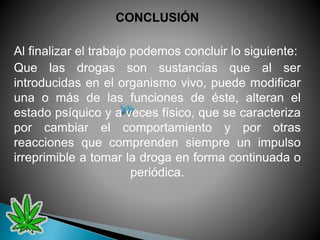 CONCLUSIÓN
Al finalizar el trabajo podemos concluir lo siguiente:
Que las drogas son sustancias que al ser
introducidas en el organismo vivo, puede modificar
una o más de las funciones de éste, alteran el
estado psíquico y a veces físico, que se caracteriza
por cambiar el comportamiento y por otras
reacciones que comprenden siempre un impulso
irreprimible a tomar la droga en forma continuada o
periódica.
 