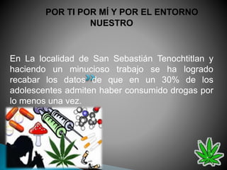 POR TI POR MÍ Y POR EL ENTORNO
NUESTRO
En La localidad de San Sebastián Tenochtitlan y
haciendo un minucioso trabajo se ha logrado
recabar los datos de que en un 30% de los
adolescentes admiten haber consumido drogas por
lo menos una vez.
 