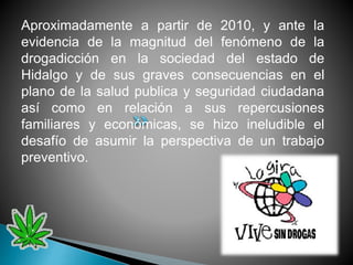 Aproximadamente a partir de 2010, y ante la
evidencia de la magnitud del fenómeno de la
drogadicción en la sociedad del estado de
Hidalgo y de sus graves consecuencias en el
plano de la salud publica y seguridad ciudadana
así como en relación a sus repercusiones
familiares y económicas, se hizo ineludible el
desafío de asumir la perspectiva de un trabajo
preventivo.
 