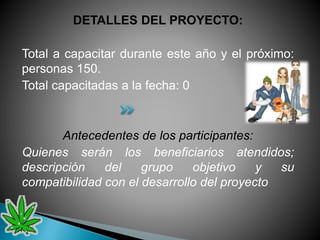 DETALLES DEL PROYECTO:
Total a capacitar durante este año y el próximo:
personas 150.
Total capacitadas a la fecha: 0
Antecedentes de los participantes:
Quienes serán los beneficiarios atendidos;
descripción del grupo objetivo y su
compatibilidad con el desarrollo del proyecto
 