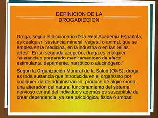 DEFINICION DE LA
DROGADICCION
Droga, según el diccionario de la Real Academia Española,
es cualquier “sustancia mineral, vegetal o animal, que se
emplea en la medicina, en la industria o en las bellas
artes”. En su segunda acepción, droga es cualquier
“sustancia o preparado medicamentoso de efecto
estimulante, deprimente, narcótico o alucinógeno.”
Según la Organización Mundial de la Salud (OMS), droga
es toda sustancia que introducida en el organismo por
cualquier vía de administración, produce de algún modo
una alteración del natural funcionamiento del sistema
nervioso central del individuo y además es susceptible de
crear dependencia, ya sea psicológica, física o ambas.
 