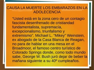 CAUSA LA MUERTE LOS EMBARAZOS EN LA
ADOLECENCIA
“Usted está en la zona cero de un contagio
fascista desenfrenado de cristiandad
fundamentalista, supremacía,
excepcionalismo, triunfalismo y
extremismo”. Michael L. “Mikey” Weinstein,
ex abogado de la Casa Blanca de Reagan,
no para de hablar en una mesa en el
Broadmoor, el famoso centro turístico de
Colorado Springs donde, como todo mundo
sabe, George W. Bush juró dejar de beber la
mañana siguiente a su 40º cumpleaños.
 