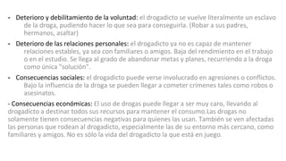 - Deterioro y debilitamiento de la voluntad: el drogadicto se vuelve literalmente un esclavo
de la droga, pudiendo hacer lo que sea para conseguirla. (Robar a sus padres,
hermanos, asaltar)
- Deterioro de las relaciones personales: el drogadicto ya no es capaz de mantener
relaciones estables, ya sea con familiares o amigos. Baja del rendimiento en el trabajo
o en el estudio. Se llega al grado de abandonar metas y planes, recurriendo a la droga
como única "solución".
- Consecuencias sociales: el drogadicto puede verse involucrado en agresiones o conflictos.
Bajo la influencia de la droga se pueden llegar a cometer crímenes tales como robos o
asesinatos.
- Consecuencias económicas: El uso de drogas puede llegar a ser muy caro, llevando al
drogadicto a destinar todos sus recursos para mantener el consumo.Las drogas no
solamente tienen consecuencias negativas para quienes las usan. También se ven afectadas
las personas que rodean al drogadicto, especialmente las de su entorno más cercano, como
familiares y amigos. No es sólo la vida del drogadicto la que está en juego.
 