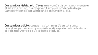 Consumidor Habituado: Causa mas común de consumo: mantener
el estado anímico, psicológico o físico que produce la droga.
Características de consumo: una o más veces al día.
Consumidor adicto: causas mas comunes de su consumo:
necesidad permanente y compulsiva de experimentar el estado
psicológico y/o físico que la droga produce.
 