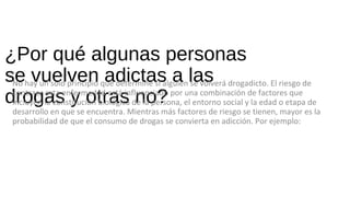 ¿Por qué algunas personas
se vuelven adictas a las
drogas y otras no?
No hay un solo principio que determine si alguien se volverá drogadicto. El riesgo de
contraer esta enfermedad está influenciado por una combinación de factores que
incluyen la constitución biológica de la persona, el entorno social y la edad o etapa de
desarrollo en que se encuentra. Mientras más factores de riesgo se tienen, mayor es la
probabilidad de que el consumo de drogas se convierta en adicción. Por ejemplo:
 
