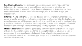 Constitución biológica: Los genes con los que se nace, en combinación con las
influencias del entorno, son responsables de alrededor de la mitad de las
vulnerabilidades a la adicción. El sexo, la etnia y la presencia de otros trastornos
mentales también pueden influir sobre el riesgo para el abuso de drogas y la
drogadicción.
Entorno o medio ambiente: El entorno de cada persona implica muchos factores,
desde la familia los amigos nivel socioeconómico y la calidad de vida. Ciertos factores
como la presión social (de amigos o colegas), el abuso físico o sexual, el estrés crónico
y la calidad de crianza que les han dado los padres, pueden tener una gran influencia
sobre si la persona llega a consumir drogas y si esto progresa a la drogadicción.
Etapa de desarrollo: Los factores genéticos y ambientales interactúan con las etapas
críticas del desarrollo humano afectando la susceptibilidad a la adicción. Si bien el
consumo de drogas a cualquier edad puede llevar a la adicción, mientras más
temprano se comienza a consumir drogas, mayor es la probabilidad que éste progrese
al abuso y a la adicción.
 