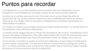 Puntos para recordar
La drogadicción es una enfermedad crónica caracterizada por la búsqueda y el uso
compulsivo e incontrolable de una droga, a pesar de las consecuencias adversas.
Cambios en el cerebro que ocurren con el tiempo con el uso de drogas desafían el
autocontrol de una persona adicta e interfieren con su habilidad de resistir los deseos
intensos de usar drogas. Esto es el porqué la drogadicción es también considerada una
enfermedad reincidente.
La recaída es el volver a usar drogas después de haber tratado de parar. La recaída indica la
necesidad por más o diferente tratamiento.
La mayoría de las drogas afectan al circuito de recompensa del cerebro, inundándolo con el
químico mensajero la dopamina. Esta sobre estimulación del circuito de recompensa causa
la intensa traba placentera que lleva a las personas a tomar las drogas una y otra vez.
Con el tiempo, el cerebro se ajusta al exceso de la dopamina, lo que reduce la traba que la
persona siente, comparado a la traba que sintieron cuando tomaron la droga por primera
vez—un efecto conocido como la tolerancia. Ellos pueden tomar más de la droga, tratando
de alcanzar al mismo nivel de traba de la dopamina.
 