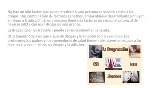 No hay un solo factor que puede predecir si una persona se volverá adicta a las
drogas. Una combinación de factores genéticos, ambientales y desarrollantes influyen
el riesgo a la adicción. Si una persona tiene más factores de riesgo, el potencial de
llevarse adicta con usar drogas es más grande.
La drogadicción es tratable y puede ser exitosamente manejada.
Otra buena noticia es que el uso de drogas y la adicción son prevenibles. Los
profesores, los padres y los proveedores de salud tienen roles claves en educar a los
jóvenes y prevenir el uso de drogas y la adicción.
 