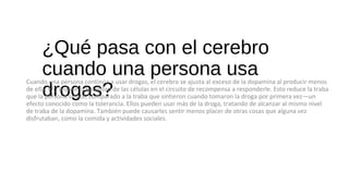 ¿Qué pasa con el cerebro
cuando una persona usa
drogas?
Cuando una persona continúa a usar drogas, el cerebro se ajusta al exceso de la dopamina al producir menos
de ella, y/o reduce la habilidad de las células en el circuito de recompensa a responderle. Esto reduce la traba
que la persona siente, comparado a la traba que sintieron cuando tomaron la droga por primera vez—un
efecto conocido como la tolerancia. Ellos pueden usar más de la droga, tratando de alcanzar al mismo nivel
de traba de la dopamina. También puede causarles sentir menos placer de otras cosas que alguna vez
disfrutaban, como la comida y actividades sociales.
 