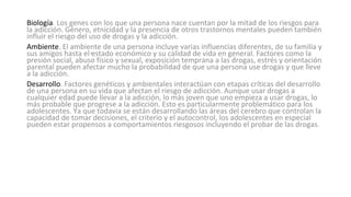 .
Biología. Los genes con los que una persona nace cuentan por la mitad de los riesgos para
la adicción. Género, etnicidad y la presencia de otros trastornos mentales pueden también
influir el riesgo del uso de drogas y la adicción.
Ambiente. El ambiente de una persona incluye varias influencias diferentes, de su familia y
sus amigos hasta el estado económico y su calidad de vida en general. Factores como la
presión social, abuso físico y sexual, exposición temprana a las drogas, estrés y orientación
parental pueden afectar mucho la probabilidad de que una persona use drogas y que lleve
a la adicción.
Desarrollo. Factores genéticos y ambientales interactúan con etapas críticas del desarrollo
de una persona en su vida que afectan el riesgo de adicción. Aunque usar drogas a
cualquier edad puede llevar a la adicción, lo más joven que uno empieza a usar drogas, lo
más probable que progrese a la adicción. Esto es particularmente problemático para los
adolescentes. Ya que todavía se están desarrollando las áreas del cerebro que controlan la
capacidad de tomar decisiones, el criterio y el autocontrol, los adolescentes en especial
pueden estar propensos a comportamientos riesgosos incluyendo el probar de las drogas.
 