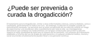 ¿Puede ser prevenida o
curada la drogadicción?
El tratamiento para la drogadicción, similar a otras enfermedades crónicas, como la diabetes, asma o
cardiopatía, generalmente no indica una cura. Sin embargo, la adicción es tratable y puede ser
exitosamente manejada. Las personas que se están recuperando de una adicción estarán en riesgo
de experimentar una recaída por años y posiblemente por toda la vida. Las investigaciones
demuestran que combinar los medicamentos con terapias conductuales para tratar la adicción
asegura la mejor posibilidad de éxito para la mayoría de los pacientes. Los enfoques de tratamiento
adaptados a la forma del uso de drogas de cada paciente y a cualquier problema médico, mental y
social ocurriendo simultáneamente pueden llevar a recuperación continua.
 