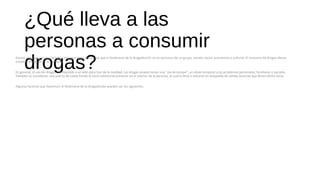 ¿Qué lleva a las
personas a consumir
drogas?Existen muchas causas y factores. Hay que tener en cuenta que el fenómeno de la drogadicción no es exclusivo de un grupo, estrato social, económico o cultural. El consumo de drogas afecta
a toda la sociedad en su conjunto.
En general, el uso de drogas corresponde a un afán para huir de la realidad. Las drogas proporcionan una "vía de escape", un alivio temporal a los problemas personales, familiares o sociales.
También se consideran una puerta de salida frente al vacío existencial presente en el interior de la persona, el cual la lleva a volcarse en búsqueda de salidas ilusorias que llenen dicho vacío.
Algunos factores que favorecen el fenómeno de la drogadicción pueden ser los siguientes:
 
