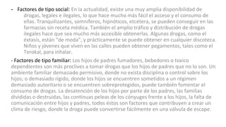- Factores de tipo social: En la actualidad, existe una muy amplia disponibilidad de
drogas, legales e ilegales, lo que hace mucho más fácil el acceso y el consumo de
ellas. Tranquilizantes, somníferos, hipnóticos, etcétera, se pueden conseguir en las
farmacias sin receta médica. También el amplio tráfico y distribución de drogas
ilegales hace que sea mucho más accesible obtenerlas. Algunas drogas, como el
éxtasis, están "de moda", y prácticamente se puede obtener en cualquier discoteca.
Niños y jóvenes que viven en las calles pueden obtener pegamentos, tales como el
Terokal, para inhalar.
- Factores de tipo familiar: Los hijos de padres fumadores, bebedores o toxico
dependientes son más proclives a tomar drogas que los hijos de padres que no lo son. Un
ambiente familiar demasiado permisivo, donde no exista disciplina o control sobre los
hijos; o demasiado rígido, donde los hijos se encuentren sometidos a un régimen
demasiado autoritario o se encuentren sobreprotegidos, puede también fomentar el
consumo de drogas. La desatención de los hijos por parte de los padres, las familias
divididas o destruidas, las continuas peleas de los cónyuges frente a los hijos, la falta de
comunicación entre hijos y padres, todos éstos son factores que contribuyen a crear un
clima de riesgo, donde la droga puede convertirse fácilmente en una válvula de escape.
 
