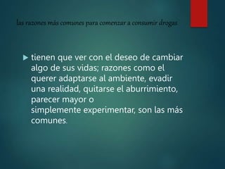 las razones más comunes para comenzar a consumir drogas
 tienen que ver con el deseo de cambiar
algo de sus vidas; razones como el
querer adaptarse al ambiente, evadir
una realidad, quitarse el aburrimiento,
parecer mayor o
simplemente experimentar, son las más
comunes.
 