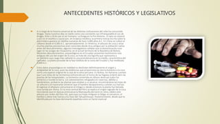 ANTECEDENTES HISTÓRICOS Y LEGISLATIVOS
 A Lo largo de la historia universal de las distintas civilizaciones del orbe ha consumido
drogas. Hasta nuestros días se repite como una constante casi infranqueable el uso de
drogas, lícito o ilícito por el ser humano. La Droga en la Pre-Historia.- El opio se conoció
y usó en el neolítico y quizá aún, en la época neolítica, la primera noticia escrita sobre la
adormidera aparece en tablillas sumarias de hace 3,000 años A.C. En China se cultivó el
cáñamo desde el 4,000 A.C. aproximadamente. En América, el arbusto de coca y otras
muchas plantas psicoactivas eran conocidas desde muy antiguo por la población nativa
antes del descubrimiento, algunos investigadores señalan que la domesticación tuvo
lugar en las yungas de Chuquioma, en el actual territorio de la República de Bolivia.
Recientes descubrimientos, arqueológicos en el Ecuador presentan testimonios más
antiguos del uso del origen de la coca; se trata de una figurilla que representa a
un hombre cuyo rasgo más saltante es una protuberancia en la mejilla, característica del
cachador. La piedra procede de la fase Valdivia de la costa del Ecuador y fue moldeada
3,000 A.C.
 Estos datos arqueológicos en realidad no deslindan definitivamente el origen y
antigüedad de la coca, pues las evidencias que proporciona la ciencia botánica a la coca
como una especie original de la ceja de la selva peruana. En Bolivia, los Aymaras cuentan
que Cuno (Dios de las tormentas) enfurecido por el humo de las fogatas ordenó abrir las
puertas de las tempestades. La tormenta convertida en diluvio destruyó todos los
sembríos e inundó la tierra. Los sobrevivientes refugiados en cavernas, débiles y
hambrientos, probaron las plantas que estaban a su alcance; encontrándose las hojas de
un arbusto y al macerarlas sintieron que el hambre desaparecería y volvían sus fuerzas.
Al regresar al altiplano comunicaron el milagro y desde entonces la planta fue llamada
coca tenida por divina. En la zona central del Perú se explica el origen sagrado de la coca
recordando que en épocas preincaicas la Mamaquilla derramó en sitios cálidos este
arbusto por orden del Dios Inti, para que sus hojas mitiguen la fatiga, el cansancio, el
hambre y diese más fuerza a los hijos del Tahuantinsuyo. Posteriormente, desde que es
identificada por la clase dominante española como un factor esencial
 