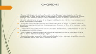 CONCLUSIONES
 El consumo de drogas está asociada a los problemas familiares, por lo que los padres son los ejes
fundamentales en poder brindar orientación adecuada a sus hijos y no ser estos causantes del consumo
de drogas. Cabe señalar sin embargo que actualmente el consumo se debe a la Presión de Grupo.
 No existe reducción en el consumo de las drogas ni estabilización, sino más bien incremento del mismo
ante la permisividad de los Estados.
 El mar viene siendo utilizado como la nueva ruta del tráfico Ilícito de Drogas. En cuanto al número de
pistas de aterrizaje clandestinas no se tiene datos precisos al respecto así como de los vuelos que efectúan
las avionetas.
 Los Narcotraficantes continuamente buscan nuevas áreas donde sembrar y cambian las rutas de salida de
droga para que no los identifiquen.
 Existe cada año un mayor incremento de consumo de marihuana y cocaína así como reducción de la
edad en el inicio del consumo de drogas ilegales.
 Escasos esfuerzos por parte de los Gobiernos de los Estados frente a una mayor rentabilidad económica
que cada Estado percibe por la venta y consumo de droga.
 