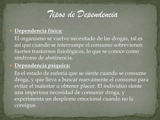  Dependencia física:
  El organismo se vuelve necesitado de las drogas, tal es
  así que cuando se interrumpe el consumo sobrevienen
  fuertes trastornos fisiológicos, lo que se conoce como
  síndrome de abstinencia.
 Dependencia psíquica:
  Es el estado de euforia que se siente cuando se consume
  droga, y que lleva a buscar nuevamente el consumo para
  evitar el malestar u obtener placer. El individuo siente
  una imperiosa necesidad de consumir droga, y
  experimenta un desplome emocional cuando no la
  consigue.
 