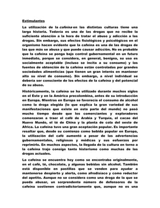 Estimulantes

La utilización de la cafeína en las distintas culturas tiene una
larga historia. Todavía es una de las drogas que no recibe la
suficiente atención a la hora de tratar el abuso y adicción a las
drogas. Sin embargo, sus efectos fisiológicos y psicológicos en el
organismo hacen evidente que la cafeína es una de las drogas de
las que más se abusa y que puede causar adicción. No es probable
que la cafeína se ponga bajo control gubernamental en un futuro
inmediato, porque se considera, en general, benigna, su uso es
socialmente aceptable (incluso se incita a su consumo) y las
fuentes de obtención de la cafeína están controladas por grandes
sociedades alimenticias (que tienen un gran interés en mantener
alto su nivel de consumo). Sin embargo, a nivel individual se
debería ser consciente de los efectos de la cafeína y del potencial
de su abuso.

Históricamente, la cafeína se ha utilizado durante muchos siglos
en el Este y en la América precolombina, antes de su introducción
en Europa. Mientras en Europa se favorecía el consumo de alcohol
como la droga elegida (lo que explica la gran variedad de sus
manifestaciones que existe en esta parte del mundo) no pasó
mucho tiempo desde que los comerciantes y exploradores
comenzaran a traer el café de Arabia y Turquía, el cacao del
Nuevo Mundo, el té de China y la planta de cola del oeste de
Africa. La cafeína tuvo una gran aceptación popular. Es importante
resaltar que, desde su comienzo como bebida popular en Europa,
la utilización del café aumentó a pesar de las advertencias
gubernamentales, religiosas y médicas y sus esfuerzos por
reprimirlo. En muchos aspectos, la llegada de la cultura en torno a
la cafeína trajo consigo tanto histerismo como muchas de las
drogas actuales.

La cafeína se encuentra hoy como se encontraba originalmente,
en el café, té, chocolate, y algunas bebidas sin alcohol. También
está disponible en pastillas que se venden para ayudar a
mantenerse despierto y alerta, como afrodisíaco y como reductor
del apetito. Aunque no se considera como una droga de la que se
pueda abusar, un sorprendente número de defensores de la
cafeína sostienen contradictoriamente que, aunque no es una
 