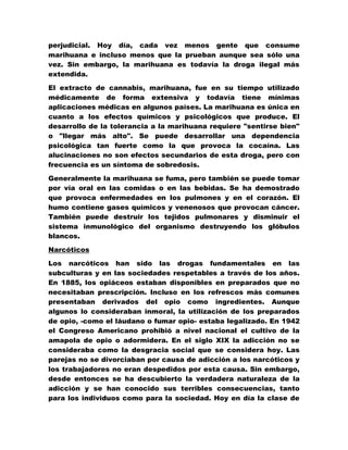 perjudicial. Hoy día, cada vez menos gente que consume
marihuana e incluso menos que la prueban aunque sea sólo una
vez. Sin embargo, la marihuana es todavía la droga ilegal más
extendida.

El extracto de cannabis, marihuana, fue en su tiempo utilizado
médicamente de forma extensiva y todavía tiene mínimas
aplicaciones médicas en algunos países. La marihuana es única en
cuanto a los efectos químicos y psicológicos que produce. El
desarrollo de la tolerancia a la marihuana requiere "sentirse bien"
o "llegar más alto". Se puede desarrollar una dependencia
psicológica tan fuerte como la que provoca la cocaína. Las
alucinaciones no son efectos secundarios de esta droga, pero con
frecuencia es un síntoma de sobredosis.

Generalmente la marihuana se fuma, pero también se puede tomar
por vía oral en las comidas o en las bebidas. Se ha demostrado
que provoca enfermedades en los pulmones y en el corazón. El
humo contiene gases químicos y venenosos que provocan cáncer.
También puede destruir los tejidos pulmonares y disminuir el
sistema inmunológico del organismo destruyendo los glóbulos
blancos.

Narcóticos

Los narcóticos han sido las drogas fundamentales en las
subculturas y en las sociedades respetables a través de los años.
En 1885, los opiáceos estaban disponibles en preparados que no
necesitaban prescripción. Incluso en los refrescos más comunes
presentaban derivados del opio como ingredientes. Aunque
algunos lo consideraban inmoral, la utilización de los preparados
de opio, -como el láudano o fumar opio- estaba legalizado. En 1942
el Congreso Americano prohibió a nivel nacional el cultivo de la
amapola de opio o adormidera. En el siglo XIX la adicción no se
consideraba como la desgracia social que se considera hoy. Las
parejas no se divorciaban por causa de adicción a los narcóticos y
los trabajadores no eran despedidos por esta causa. Sin embargo,
desde entonces se ha descubierto la verdadera naturaleza de la
adicción y se han conocido sus terribles consecuencias, tanto
para los individuos como para la sociedad. Hoy en día la clase de
 