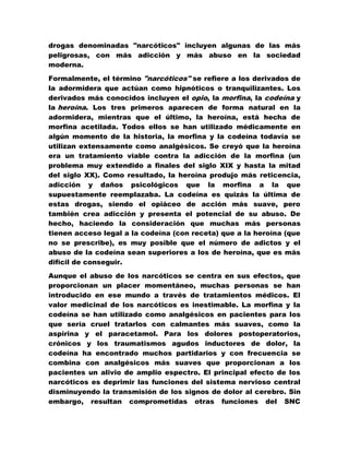 drogas denominadas "narcóticos" incluyen algunas de las más
peligrosas, con más adicción y más abuso en la sociedad
moderna.

Formalmente, el término "narcóticos" se refiere a los derivados de
la adormidera que actúan como hipnóticos o tranquilizantes. Los
derivados más conocidos incluyen el opio, la morfina, la codeína y
la heroína. Los tres primeros aparecen de forma natural en la
adormidera, mientras que el último, la heroína, está hecha de
morfina acetilada. Todos ellos se han utilizado médicamente en
algún momento de la historia, la morfina y la codeína todavía se
utilizan extensamente como analgésicos. Se creyó que la heroína
era un tratamiento viable contra la adicción de la morfina (un
problema muy extendido a finales del siglo XIX y hasta la mitad
del siglo XX). Como resultado, la heroína produjo más reticencia,
adicción y daños psicológicos que la morfina a la que
supuestamente reemplazaba. La codeína es quizás la última de
estas drogas, siendo el opiáceo de acción más suave, pero
también crea adicción y presenta el potencial de su abuso. De
hecho, haciendo la consideración que muchas más personas
tienen acceso legal a la codeína (con receta) que a la heroína (que
no se prescribe), es muy posible que el número de adictos y el
abuso de la codeína sean superiores a los de heroína, que es más
difícil de conseguir.

Aunque el abuso de los narcóticos se centra en sus efectos, que
proporcionan un placer momentáneo, muchas personas se han
introducido en ese mundo a través de tratamientos médicos. El
valor medicinal de los narcóticos es inestimable. La morfina y la
codeína se han utilizado como analgésicos en pacientes para los
que sería cruel tratarlos con calmantes más suaves, como la
aspirina y el paracetamol. Para los dolores postoperatorios,
crónicos y los traumatismos agudos inductores de dolor, la
codeína ha encontrado muchos partidarios y con frecuencia se
combina con analgésicos más suaves que proporcionan a los
pacientes un alivio de amplio espectro. El principal efecto de los
narcóticos es deprimir las funciones del sistema nervioso central
disminuyendo la transmisión de los signos de dolor al cerebro. Sin
embargo, resultan comprometidas otras funciones del SNC
 