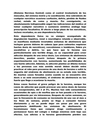 (Sistema Nervioso Central) como el control involuntario de los
músculos, del sistema motriz y la coordinación. Una sobredosis de
cualquier narcótico ocasiona confusión, delirio, pérdida de fluidez
verbal, estado de coma y muerte. Por consiguiente, es
absolutamente indispensable seguir las indicaciones del médico al
tomar cualquier narcótico o sustancia sintética análoga bajo
prescripción facultativa. El efecto a largo plazo de los narcóticos,
incluso recetados, es una dependencia física.
Esta dependencia física no va siempre acompañada de
degradación hepática, renal o neurológica rotunda u observable,
se manifiesta mediante invariables síntomas de abstinencia que
incluyen graves dolores de cabeza (que para calmarlos requieren
fuertes dosis de narcóticos), convulsiones o temblores, fiebre y/o
escalofríos y delirio. Lo que hace que la heroína sea
particularmente una terrible droga, es su capacidad para crear
adicción después de una única dosis. Los síntomas de abstinencia
descritos, pueden ocurrir incluso después de la primera
experimentación con heroína, aumentando las posibilidades de
una fuerte adicción. Además, la adicción plantea un dilema incluso
a las personas con más sentido moral: deben decidir entre
practicar el robo para proveerse de una dosis de heroína o sufrir la
angustia del síndrome de abstinencia en su estado más terrible.
En muchos casos forzados (como cuando no se encuentra otra
dosis o se está encarcelado), el síndrome de abstinencia es tan
fuerte que llega a ocasionar la muerte.

Estos casos ilustran el grave peligro de la heroína, aunque los
casos de adicción que puede provocar una única dosis de heroína
son excepcionales, del 3 al 5%. Muchos han sido consumidores
ocasionales de opio o de morfina que se han pasado a la heroína,
generalmente por vía intravenosa. Después de varias semanas, en
que la frecuencia de consumo se incrementa de una vez al mes a
los fines de semana, pronto se llega a consumir heroína
diariamente y no se puede dejar sin pasar por una grave
experiencia debilitando los síntomas de abstinencia. El
heroinómano tiene que comprar droga continuamente y
permanecer fuera del colegio o trabajo mientras esté bajo sus
efectos. Los adictos a la heroína generalmente pierden sus
 