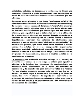 amistades, trabajos, no descansan lo suficiente, no tienen una
seguridad financiera u otras comodidades que proporciona un
estilo de vida autosuficiente mientras estén dominados por esa
adicción.

Se ofrecen varias vías para el que desee "deshacerse del vicio" del
consumo de los narcóticos. Una sería abandonarlo rotundamente y
de repente, lo que ocasiona el denominado "mono". Sin embargo,
este método es casi imposible para la mayoría de los adictos pues
los síntomas de abstinencias que tienen lugar son tan fuertes e
intensos, que es probable que el adicto elija volver a la utilización
de la droga en vez de sufrir esa agonía. Además, enfrentarse al
síndrome es sólo la primera parte de la lucha contra la adicción.
Seguidamente aparecen los síntomas de abstinencia más
intensos, lo que se conoce como "síndrome de postadicción". Es
durante este período, que puede durar varias semanas o meses,
cuando los adictos en fase de recuperación experimentan
depresión, ansiedad y anhelo. Con frecuencia, durante este tiempo
vuelven a caer en el consumo de la droga. Otra opción son los
programas de mantenimiento, aunque a muchos adictos no le
solucionan su problema.

La metadona (una sustancia sintética análoga a la heroína) se
prescribe con frecuencia como droga a utilizar para apartar la
adicción a la heroína. Los programas de mantenimiento con
metadona están prosperando en la ayuda del síndrome de
abstinencia y de postadicción para miles de adictos a la heroína.
Por sus efectos análogos, aunque más suaves que los de la
heroína, se puede llegar a abusar de la metadona, y de hecho se
abusa. Con todo, el sistema de soporte que acompaña a los
programas de mantenimiento con metadona ayudan a prevenir la
recaída de los adictos y es, pensándolo bien, una bendición para
muchos miles de ex-adictos.
 