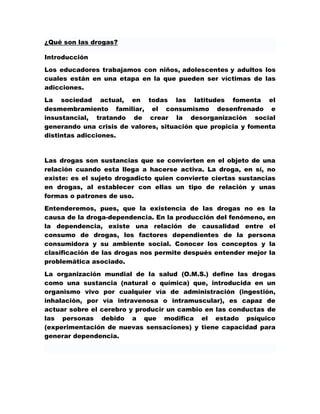 ¿Qué son las drogas?

Introducción

Los educadores trabajamos con niños, adolescentes y adultos los
cuales están en una etapa en la que pueden ser víctimas de las
adicciones.

La sociedad actual, en todas las latitudes fomenta el
desmembramiento familiar, el consumismo desenfrenado e
insustancial, tratando de crear la desorganización social
generando una crisis de valores, situación que propicia y fomenta
distintas adicciones.



Las drogas son sustancias que se convierten en el objeto de una
relación cuando esta llega a hacerse activa. La droga, en sí, no
existe: es el sujeto drogadicto quien convierte ciertas sustancias
en drogas, al establecer con ellas un tipo de relación y unas
formas o patrones de uso.
Entenderemos, pues, que la existencia de las drogas no es la
causa de la droga-dependencia. En la producción del fenómeno, en
la dependencia, existe una relación de causalidad entre el
consumo de drogas, los factores dependientes de la persona
consumidora y su ambiente social. Conocer los conceptos y la
clasificación de las drogas nos permite después entender mejor la
problemática asociado.
La organización mundial de la salud (O.M.S.) define las drogas
como una sustancia (natural o química) que, introducida en un
organismo vivo por cualquier vía de administración (ingestión,
inhalación, por vía intravenosa o intramuscular), es capaz de
actuar sobre el cerebro y producir un cambio en las conductas de
las personas debido a que modifica el estado psíquico
(experimentación de nuevas sensaciones) y tiene capacidad para
generar dependencia.
 