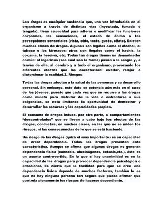 Las drogas es cualquier sustancia que, una vez introducida en el
organismo a través de distintas vías (inyectada, fumada o
tragada), tiene capacidad para alterar o modificar las funciones
corporales, las sensaciones, el estado de ánimo o las
percepciones sensoriales (vista, oído, tacto, gusto, olfato). Existen
muchas clases de drogas. Algunas son legales como el alcohol, el
tabaco o los fármacos; otras son ilegales como el hachís, la
cocaína, la heroína, etc. Todas las drogas tienen un denominador
común: al ingerirlas (sea cual sea la forma) pasan a la sangre y, a
través de ella, al cerebro y a todo el organismo, provocando los
diferentes efectos que las caracterizan:        excitar,   relajar   o
distorsionar la realidad.2. Riesgos

Todas las drogas afectan a la salud de las personas y su desarrollo
personal. Sin embargo, este dato se potencia aún más en el caso
de los jóvenes, puesto que cada vez que se recurre a las drogas
como muleta para disfrutar de la vida o enfrentarse a sus
exigencias, se está limitando la oportunidad de demostrar y
desarrollar los recursos y las capacidades propias.

El consumo de drogas induce, por otra parte, a comportamientos
“descontrolados” que se llevan a cabo bajo los efectos de las
drogas, conductas, en muchos casos, en las que no se miden los
riesgos, ni las consecuencias de lo que se está haciendo.

Un riesgo de las drogas (quizá el más importante) es su capacidad
de crear dependencia. Todas las drogas presentan esta
característica. Aunque se afirma que algunas drogas no generan
dependencia física (cannabis, alucinógenos, éxtasis,etc.), éste es
un asunto controvertido. En lo que sí hay unanimidad es en la
capacidad de las drogas para provocar dependencia psicológica o
emocional. Es cierto que la facilidad para que se cree una
dependencia física depende de muchos factores, también lo es
que no hay ninguna persona tan segura que pueda afirmar que
controla plenamente los riesgos de hacerse dependiente.
 