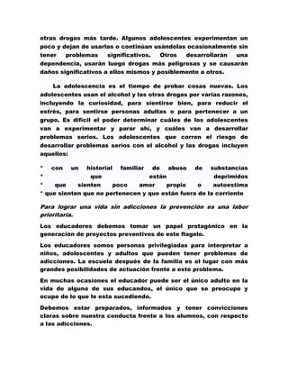 otras drogas más tarde. Algunos adolescentes experimentan un
poco y dejan de usarlas o continúan usándolas ocasionalmente sin
tener   problemas     significativos.  Otros  desarrollarán una
dependencia, usarán luego drogas más peligrosas y se causarán
daños significativos a ellos mismos y posiblemente a otros.

    La adolescencia es el tiempo de probar cosas nuevas. Los
adolescentes usan el alcohol y las otras drogas por varias razones,
incluyendo la curiosidad, para sientirse bien, para reducir el
estrés, para sentirse personas adultas o para pertenecer a un
grupo. Es difícil el poder determinar cuáles de los adolescentes
van a experimentar y parar ahí, y cuáles van a desarrollar
problemas serios. Los adolescentes que corren el riesgo de
desarrollar problemas serios con el alcohol y las drogas incluyen
aquellos:

* con un historial familiar de abuso de substancias
*               que               están                deprimidos
*    que    sienten    poco    amor    propio     o    autoestima
* que sienten que no pertenecen y que están fuera de la corriente

Para lograr una vida sin adicciones la prevención es una labor
prioritaria.
Los educadores debemos tomar un papel protagónico en la
generación de proyectos preventivos de este flagelo.
Los educadores somos personas privilegiadas para interpretar a
niños, adolescentes y adultos que pueden tener problemas de
adicciones. La escuela después de la familia es el lugar con más
grandes posibilidades de actuación frente a este problema.

En muchas ocasiones el educador puede ser el único adulto en la
vida de alguno de sus educandos, el único que se preocupe y
ocupe de lo que le esta sucediendo.

Debemos estar preparados, informados y tener convicciones
claras sobre nuestra conducta frente a los alumnos, con respecto
a las adicciones.
 