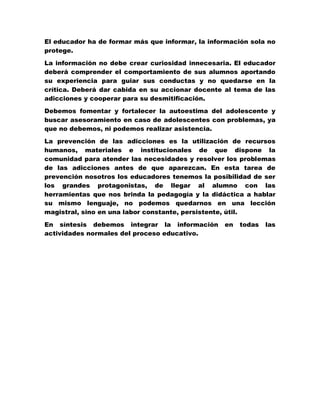 El educador ha de formar más que informar, la información sola no
protege.

La información no debe crear curiosidad innecesaria. El educador
deberá comprender el comportamiento de sus alumnos aportando
su experiencia para guiar sus conductas y no quedarse en la
crítica. Deberá dar cabida en su accionar docente al tema de las
adicciones y cooperar para su desmitificación.

Debemos fomentar y fortalecer la autoestima del adolescente y
buscar asesoramiento en caso de adolescentes con problemas, ya
que no debemos, ni podemos realizar asistencia.

La prevención de las adicciones es la utilización de recursos
humanos, materiales e institucionales de que dispone la
comunidad para atender las necesidades y resolver los problemas
de las adicciones antes de que aparezcan. En esta tarea de
prevención nosotros los educadores tenemos la posibilidad de ser
los grandes protagonistas, de llegar al alumno con las
herramientas que nos brinda la pedagogía y la didáctica a hablar
su mismo lenguaje, no podemos quedarnos en una lección
magistral, sino en una labor constante, persistente, útil.

En síntesis debemos integrar la información       en   todas   las
actividades normales del proceso educativo.
 