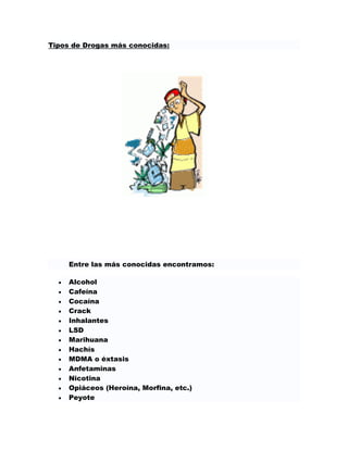 Tipos de Drogas más conocidas:




     Entre las más conocidas encontramos:

     Alcohol
     Cafeína
     Cocaína
     Crack
     Inhalantes
     LSD
     Marihuana
     Hachís
     MDMA o éxtasis
     Anfetaminas
     Nicotina
     Opiáceos (Heroína, Morfina, etc.)
     Peyote
 