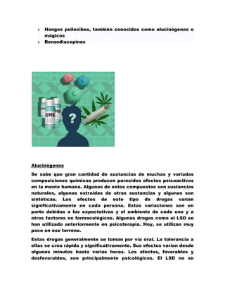 Hongos psilocibes, también conocidos como alucinógenos o
     mágicos
     Benzodiacepinas




Alucinógenos
Se sabe que gran cantidad de sustancias de muchas y variadas
composiciones químicas producen parecidos efectos psicoactivos
en la mente humana. Algunos de estos compuestos son sustancias
naturales, algunas extraídas de otras sustancias y algunas son
sintéticas. Los efectos de este tipo de drogas varían
significativamente en cada persona. Estas variaciones son en
parte debidas a las expectativas y el ambiente de cada uno y a
otros factores no farmacológicos. Algunas drogas como el LSD se
han utilizado anteriormente en psicoterapia. Hoy, se utilizan muy
poco en ese terreno.

Estas drogas generalmente se toman por vía oral. La tolerancia a
ellas se crea rápida y significativamente. Sus efectos varían desde
algunos minutos hasta varias horas. Los efectos, favorables y
desfavorables, son principalmente psicológicos. El LSD no se
 
