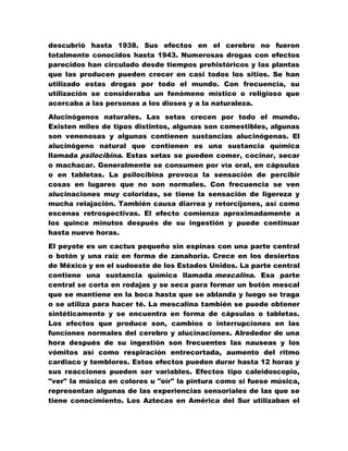 descubrió hasta 1938. Sus efectos en el cerebro no fueron
totalmente conocidos hasta 1943. Numerosas drogas con efectos
parecidos han circulado desde tiempos prehistóricos y las plantas
que las producen pueden crecer en casi todos los sitios. Se han
utilizado estas drogas por todo el mundo. Con frecuencia, su
utilización se consideraba un fenómeno místico o religioso que
acercaba a las personas a los dioses y a la naturaleza.

Alucinógenos naturales. Las setas crecen por todo el mundo.
Existen miles de tipos distintos, algunas son comestibles, algunas
son venenosas y algunas contienen sustancias alucinógenas. El
alucinógeno natural que contienen es una sustancia química
llamada psilocibina. Estas setas se pueden comer, cocinar, secar
o machacar. Generalmente se consumen por vía oral, en cápsulas
o en tabletas. La psilocibina provoca la sensación de percibir
cosas en lugares que no son normales. Con frecuencia se ven
alucinaciones muy coloridas, se tiene la sensación de ligereza y
mucha relajación. También causa diarrea y retorcijones, así como
escenas retrospectivas. El efecto comienza aproximadamente a
los quince minutos después de su ingestión y puede continuar
hasta nueve horas.

El peyote es un cactus pequeño sin espinas con una parte central
o botón y una raíz en forma de zanahoria. Crece en los desiertos
de México y en el sudoeste de los Estados Unidos. La parte central
contiene una sustancia química llamada mescalina. Esa parte
central se corta en rodajas y se seca para formar un botón mescal
que se mantiene en la boca hasta que se ablanda y luego se traga
o se utiliza para hacer té. La mescalina también se puede obtener
sintéticamente y se encuentra en forma de cápsulas o tabletas.
Los efectos que produce son, cambios o interrupciones en las
funciones normales del cerebro y alucinaciones. Alrededor de una
hora después de su ingestión son frecuentes las nauseas y los
vómitos así como respiración entrecortada, aumento del ritmo
cardiaco y temblores. Estos efectos pueden durar hasta 12 horas y
sus reacciones pueden ser variables. Efectos tipo caleidoscopio,
"ver" la música en colores u "oír" la pintura como si fuese música,
representan algunas de las experiencias sensoriales de las que se
tiene conocimiento. Los Aztecas en América del Sur utilizaban el
 