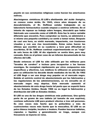 peyote en sus ceremonias religiosas como hacían los americanos
nativos.

Alucinógenos sintéticos. El LSD o dietilamida del ácido lisérgico,
se conoce como ácido. En 1943, cinco años después de su
descubrimiento, el Dr. Hoffman estaba trabajando en su
laboratorio farmacéutico cuando empezó a sentirse enfermo. En el
intento de repasar su trabajo sobre hongos, descubrió que había
fabricado uno conocido como el LSD-25. Esta fue la única variable
diferente que encontró. Para comprobar su teoría, se administró a
sí mismo una pequeña cantidad y se sentó a tomar notas. Después
de casi una hora, se sintió mareado, impaciente, con trastornos
visuales y con una risa incontrolable. Estas notas fueron las
últimas que escribió en su cuaderno y tuvo gran dificultad en
escribirlas. El Dr. Hoffman continuó experimentando en un "viaje"
de seis horas de LSD. Al día siguiente se sentía bien, pero muy
cansado. Este es el primer caso de un informe documentado de los
efectos del LSD.

Desde entonces el LSD ha sido utilizado por los militares para
"lavados de cerebro" e incluso para incapacitar a las fuerzas
enemigas. Se reemplazó rápidamente por otros compuestos más
específicos y efectivos. Los médicos lo utilizaron en psicoterapia
pero su utilización ha decaído desde mediados de los 60. En 1962
el LSD llegó a ser una droga muy popular en el mercado negro.
Debido al estricto control de abastecimiento por los fabricantes y
las regulaciones de las administraciones, se vio envuelto en el
mercado negro muy deprisa. Este mercado aumentó el
abastecimiento de esta droga hasta tal punto que se exportó fuera
de los Estados Unidos. Desde 1966 no es legal la fabricación y
distribución del LSD en Estados Unidos.

El LSD es una de las drogas sintéticas más poderosas. Una quinta
parte de un gramo de una tableta (el tamaño de una aspirina),
contiene suficiente LSD para producir efectos a tres mil personas.
Es cien veces más fuerte que la psilocibina y más de
cuatrocientas veces más fuerte que la mescalina. El LSD es un
polvo blanco insípido, incoloro e inodoro. Pueden hacerse tabletas,
cápsulas o líquidos y generalmente se traga, aunque con
frecuencia se inyecta en vena.
 
