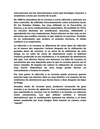 esta psicosis son las alucinaciones como que hormigas, insectos o
serpientes corren por encima de la piel.

En 1890 la naturaleza de la cocaína a crear adicción y psicosis era
bien conocida. Se utilizaba frecuentemente como anestesia local.
En los Estados Unidos, fue muy utilizada en la Coca-Cola, en
tónicos y en otros medicamentos patentados. Se prohibió en 1914.
La cocaína destruye las membranas mucosas, inflamando y
agrandando las vías respiratorias. Estos efectos se dan más en las
personas que esnifan cocaína, lo que todavía se practica. También
es un estimulante que acelera el sistema nervioso, el latido
cardiaco y la respiración.
La adicción a la cocaína se diferencia de otros tipos de adicción
en al menos dos aspectos. Incluso después de la utilización de
grandes dosis de cocaína, si se priva de la utilización de esta
droga, no se sufre de crisis de abstinencia como el delirium
tremens producido en los alcohólicos o el síndrome de abstinencia
del opio. Los efectos físicos son menores. La falta de cocaína se
caracteriza por una depresión para la que la cocaína parece ser el
único remedio. El impulso de reducir la utilización de cocaína es
muy fuerte. Sobredosis de esta droga puede derivar en
convulsiones e incluso la muerte.

Por otra parte, la adicción a la cocaína puede provocar graves
psicosis bajo sus efectos. Esto es muy distinto a la mayoría de los
síndromes de abstinencia que duran horas o días después de dejar
la droga.
Grandes dosis de cocaína pura, producen sensación de gran
tensión y un exceso de agitación. Los cocainómanos descubrieron
que mezclando la cocaína con la morfina o la heroína se reducían
estas sensaciones. Los que utilizan morfina o heroína
descubrieron que la combinación aumenta los efectos y el buen
humor producido por esas drogas. Esta mezcla se conoce como
"speed".
 